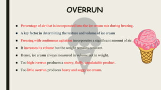 OVERRUN
■ Percentage of air that is incorporated into the ice cream mix during freezing.
■ A key factor in determining the texture and volume of ice cream
■ Freezing with continuous agitation incorporates a significant amount of air.
■ It increases its volume but the weight remains constant.
■ Hence, ice cream always measured in volume not in weight.
■ Too high overrun produces a snowy, fluffy, unpalatable product.
■ Too little overrun produces heavy and soggy ice cream.
 