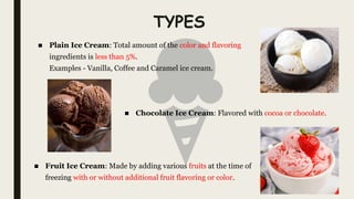 TYPES
■ Plain Ice Cream: Total amount of the color and flavoring
ingredients is less than 5%.
Examples - Vanilla, Coffee and Caramel ice cream.
■ Chocolate Ice Cream: Flavored with cocoa or chocolate.
■ Fruit Ice Cream: Made by adding various fruits at the time of
freezing with or without additional fruit flavoring or color.
 