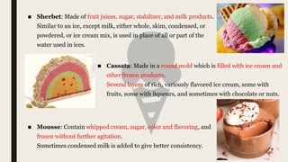 ■ Sherbet: Made of fruit juices, sugar, stabilizer, and milk products.
Similar to an ice, except milk, either whole, skim, condensed, or
powdered, or ice cream mix, is used in place of all or part of the
water used in ices.
■ Cassata: Made in a round mold which is filled with ice cream and
other frozen products.
Several layers of rich, variously flavored ice cream, some with
fruits, some with liqueurs, and sometimes with chocolate or nuts.
■ Mousse: Contain whipped cream, sugar, color and flavoring, and
frozen without further agitation.
Sometimes condensed milk is added to give better consistency.
 