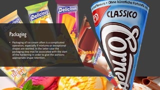 Packaging
• Packaging of ice cream often is a complicated
operation, especially if mixtures or exceptional
shapes are wanted. In the latter case the
packaging step may be associated with the start
of the hardening in order to give the portions
appropriate shape retention.
 