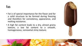 Fats
• Fat is of special importance for the flavor and for
a solid structure to be formed during freezing
and therefore for consistency, appearance, and
melting resistance.
• A high fat content leads to a dry, almost grainy
texture, a low fat content to a smooth,
homogeneous, somewhat slimy texture.
 