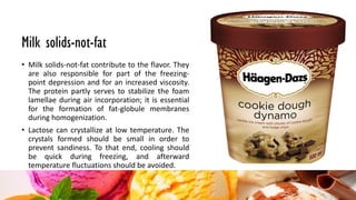 Milk solids-not-fat
• Milk solids-not-fat contribute to the flavor. They
are also responsible for part of the freezing-
point depression and for an increased viscosity.
The protein partly serves to stabilize the foam
lamellae during air incorporation; it is essential
for the formation of fat-globule membranes
during homogenization.
• Lactose can crystallize at low temperature. The
crystals formed should be small in order to
prevent sandiness. To that end, cooling should
be quick during freezing, and afterward
temperature fluctuations should be avoided.
 