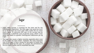 Sugar
• Sugar, often sucrose, is essential for the taste and for the
freezing-point depression. Too little sugar may cause too much
ice to be formed; too much sugar often makes the ice cream
overly sweet. To overcome this, part of the sucrose may be
replaced by a substitute such as glucose syrup, which is less
sweet and leads to a greater freezing-point depression per kg
sugar.
• The sugar also causes a higher viscosity, especially when most
of the water has been frozen. However, the most important
role of the sugar is that it causes far less water to freeze than
otherwise would be the case. As a result, the consistency of
the ice cream is softer and its mouthfeel less cold.
 