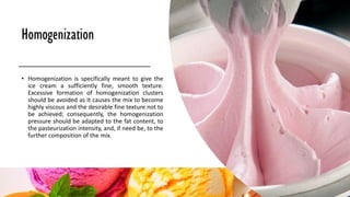 Homogenization
• Homogenization is specifically meant to give the
ice cream a sufficiently fine, smooth texture.
Excessive formation of homogenization clusters
should be avoided as it causes the mix to become
highly viscous and the desirable fine texture not to
be achieved; consequently, the homogenization
pressure should be adapted to the fat content, to
the pasteurization intensity, and, if need be, to the
further composition of the mix.
 