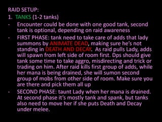 RAID SETUP:
1. TANKS (1-2 tanks)
- Encounter could be done with one good tank, second
    tank is optional, depending on raid awareness
- FIRST PHASE: tank need to take care of adds that lady
    summons by ANIMATE DEAD, making sure he’s not
    standing in DEATH AND DECAY. As raid pulls Lady, adds
    will spawn from left side of room first. Dps should give
    tank some time to take aggro, misdirecting and trick or
    trading on him. After raid kills first group of adds, while
    her mana is being drained, she will sumon second
    group of mobs from other side of room. Make sure you
    are there and pick them all up
- SECOND PHASE: taunt Lady when her mana is drained.
    At second phase it’s mostly tank and spank, but tanks
    also need to move her if she puts Death and Decay
    under melee.
 