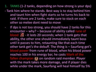 1. TANKS (1-2 tanks, depending on how strong is your dps)
- Tank him where he stands. Best way is to stay behind him
    and taunt him when fight starts so he turns his back to
    raid. If there are 2 tanks, make sure to stack on each
    other so melee dont need to move
- If dps is not too strong, you should have 2 tanks for this
    encounter – why? – because of ability called rune of
    blood       - it lasts 20 seconds; when 1 tank gets that
    ability, the other one should immediately taunt boss
    until it passes to him, retaunting like that each time
    other tank get’s the debuff. The thing is – Saurfang get’s
    blood power from rune of blood, when his blood power
    reaches 100 in his energy bar, he casts Mark of the
    fallen champion         on random raid member. Player
    with the mark takes more damage, and if player dies
    while under the mark, Saurfang will heal himself by 5%
 