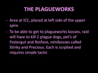THE PLAGUEWORKS
- Area at ICC, placed at left side of the upper
  spire
- To be able to get to plagueworks bosses, raid
  will have to kill 2 plague dogs, pet’s of
  Festergut and Rotface, minibosses called
  Stinky and Precious. Each is scrpited and
  requires simple tactic
 