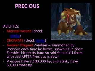 PRECIOUS


ABILITIES:
- Moratal wound (check
    stinky)
- DECIMATE (check stinky)
- Awaken Plagued Zombies – summoned by
  Precious each time he howls, spawning in circle.
  Zombies hit pretty hard so raid should kill them
  with aoe AFTER Precious is down
- Precious have 3,100,000 hp, and Stinky have
  50,000 more hp
 