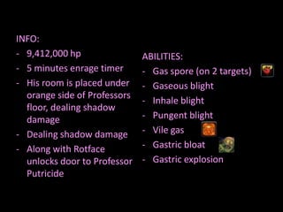 INFO:
- 9,412,000 hp                ABILITIES:
- 5 minutes enrage timer      - Gas spore (on 2 targets)
- His room is placed under    - Gaseous blight
  orange side of Professors
                              - Inhale blight
  floor, dealing shadow
  damage                      - Pungent blight
- Dealing shadow damage       - Vile gas
- Along with Rotface          - Gastric bloat
  unlocks door to Professor   - Gastric explosion
  Putricide
 