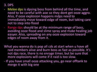 3. DPS
- Melee dps is dpsing boss from behind all the time, and
   need to be careful with aoe so they dont get ooze aggro.
   Also, if ooze explosion happens mdps need to
   immediately move toward edge of room, but taking care
   not to step into flood
- Range dps should be at the minimum range of boss,
   avoiding ooze flood and slime spray and make healing job
   easyer. Also, spreading on any ooze explosion toward
   edges of room away from it.

What you wanna do is pop all cds at start when u have all
    raid members alive and burn boss as fast as possible. It’s
    not dps race, there is no enrage timer, but be sure that
    more explosions will come if it raid is too slow.
- If you have small ooze attacking you, go near offtank to
    merge it with big one
 