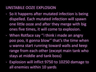 UNSTABILE OOZE EXPLOSION
- So it happens after mutated infection is being
  dispelled. Each mutated infection will spawn
  one little ooze and after they merge with big
  ones five times, it will come to explosion.
- When Rotface say ‘’i think i made an angry
  poo poo, it gonna blow’’ that’s the time when
  u wanna start running toward walls and keep
  range from each other (except main tank who
  stays at middle and tank boss)
- Explosion will inflict 9750 to 10250 damage to
  all enemies within 10 yards
 