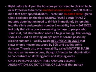 - Right before tank pull the boss one person need to click on table
  near Professor to become mutated abomination (pref off tank) –
  mob that have specail abilities – each time mutated slime (green
  slime pool) pop on the floor DURING PHASE 1 AND PHASE 2,
  mutated abomination need to drink it immediately by jumping
  into the slime and pressing number 1 on ability bars – EAT OOZE.
  Not only that slime pools are making damage to people who
  stand in it, but abomination needs it to gain energy. That energy
  should be used on slowing orange ooze at second phase, by
  clicking number 2 – ability called REGURGITATED OOZE that
  slows enemy movement speed by 50% and dealing some
  damage. There is also one more ability called MUTATED SLASH
  that you wanna use on boss, though it’s better for abomination
  to concentrate on drinking pools and slowing oozes.
- ONLY 1 PERSON CLICK ON TABLE AND CAN BECOME
  ABOMINATION, DO NOT DISPELL OR CLEANSE that person
 
