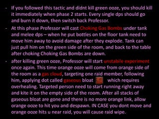 - If you followed this tactic and didnt kill green ooze, you should kill
  it immediately when phase 2 starts. Every single dps should go
  and burn it down, then switch back Professor.
- At this phase Professor will cast Choking Gas Bombs under tank
  and melee dps – when he put bottles on the floor tank need to
  move him away to avoid damage after they explode. Tank can
  just pull him on the green side of the room, and back to the table
  after choking Choking Gas Bombs are down.
- after killing green ooze, Professor will start unstabile experiment
  once again. This time orange ooze will come from orange side of
  the room as a gas cloud, targeting one raid member, following
  him, applying dot called gaseous bloat          which requires
  overhealing. Targeted person need to start running right away
  and kite it on the empty side of the room. After all stacks of
  gaseous bloat are gone and there is no more orange link, allow
  orange ooze to hit you and despawn. IN CASE you dont move and
  orange ooze hits u near raid, you will cause raid wipe.
 