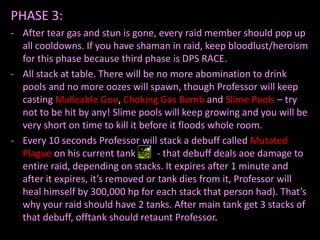 PHASE 3:
- After tear gas and stun is gone, every raid member should pop up
  all cooldowns. If you have shaman in raid, keep bloodlust/heroism
  for this phase because third phase is DPS RACE.
- All stack at table. There will be no more abomination to drink
  pools and no more oozes will spawn, though Professor will keep
  casting Malleable Goo, Choking Gas Bomb and Slime Pools – try
  not to be hit by any! Slime pools will keep growing and you will be
  very short on time to kill it before it floods whole room.
- Every 10 seconds Professor will stack a debuff called Mutated
  Plague on his current tank        - that debuff deals aoe damage to
  entire raid, depending on stacks. It expires after 1 minute and
  after it expires, it’s removed or tank dies from it, Professor will
  heal himself by 300,000 hp for each stack that person had). That’s
  why your raid should have 2 tanks. After main tank get 3 stacks of
  that debuff, offtank should retaunt Professor.
 