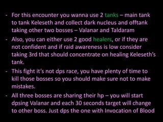 - For this encounter you wanna use 2 tanks – main tank
  to tank Keleseth and collect dark nucleus and offtank
  taking other two bosses – Valanar and Taldaram
- Also, you can either use 2 good healers, or if they are
  not confident and if raid awareness is low consider
  taking 3rd that should concentrate on healing Keleseth’s
  tank.
- This fight it’s not dps race, you have plenty of time to
  kill those bosses so you should make sure not to make
  mistakes.
- All three bosses are sharing their hp – you will start
  dpsing Valanar and each 30 seconds target will change
  to other boss. Just dps the one with Invocation of Blood
 