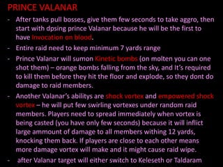PRINCE VALANAR
- After tanks pull bosses, give them few seconds to take aggro, then
  start with dpsing prince Valanar because he will be the first to
  have Invocation on blood.
- Entire raid need to keep minimum 7 yards range
- Prince Valanar will sumon Kinetic bombs (on molten you can one
  shot them) – orange bombs falling from the sky, and It’s required
  to kill them before they hit the floor and explode, so they dont do
  damage to raid members.
- Another Valanar’s abilitys are shock vortex and empowered shock
  vortex – he will put few swirling vortexes under random raid
  members. Players need to spread immediately when vortex is
  being casted (you have only few seconds) because it will inflict
  large ammount of damage to all members withing 12 yards,
  knocking them back. If players are close to each other means
  more damage vortex will make and it might cause raid wipe.
- after Valanar target will either switch to Keleseth or Taldaram
 