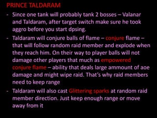 PRINCE TALDARAM
- Since one tank will probably tank 2 bosses – Valanar
  and Taldaram, after target switch make sure he took
  aggro before you start dpsing.
- Taldaram will conjure balls of flame – conjure flame –
  that will follow random raid member and explode when
  they reach him. On their way to player balls will not
  damage other players that much as empowered
  conjure flame – ability that deals large ammount of aoe
  damage and might wipe raid. That’s why raid members
  need to keep range
- Taldaram will also cast Glittering sparks at random raid
  member direction. Just keep enough range or move
  away from it
 