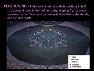 POSITIONING - Entire raid should take their positions in half
  circle around room in front of her stairs, keeping 7 yards away
  from each other. Tank picks up queen at stairs where she stands,
  and dps race starts.
 