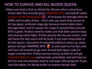 HOW TO SURVIVE AND KILL BLOOD-QUEEN:
- Make sure tank is first on threat list. Person who is second on
   threat after few seconds gains VAMPIRIC BITE and debuff called
   essence of the blood queen . It increases his damage done by
   100% and recudes threat - that’s why you want that person to
   be top dpser, prefered range dps because melee takes more
   damage taken and it’s easyer for range to spread bites around.
   BITE is good. Healers need to make sure that biten person stays
   alive during entire fight. If biten person dies by any reason, raid
   will loose the bite and it will be hard, if not even impossible to
   kill the queen. Also when Frenzied Bloodthirst comes up, biten
   person will get VAMPIRIC BITE          as only spell on his bars and
   will have 10 seconds to go near second best dpser, take his
   target and bite him. If biten person misses to bite he will get
   Uncontrollable Frenzy and become controlled, raid will have to
   kill him and will probably lead to raid wipe. Bite properly! If you
   cant bite dpser, try biting healer or anyone except tank.
 