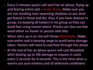 - Every 2 minutes queen will start her air phase, flying up
  and fearing entire raid – Incite Terror. Make sure you
  are not standing near swarming shadows so you dont
  get feared in those and die. Also, if you have shaman in
  group, try keeping all healers in his group so they can
  avoid fear using tremor totem. Priests can also use fear
  ward either on healer or person with bite.
- When she’s up in air she will throw Blood bolts. Make
  sure entire raid is keeping range to avoid extra damage
  taken. Healers will need to overheal through this phase
- At the end of her air phase queen will cast Bloodbolt
  whirl dealing up to 10k damage to anyone in room
  every 2 seconds for 6 seconds. This is the time when u
  wanna use aura mastery and all defensive cooldowns
 
