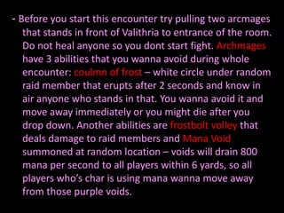 - Before you start this encounter try pulling two arcmages
  that stands in front of Valithria to entrance of the room.
  Do not heal anyone so you dont start fight. Archmages
  have 3 abilities that you wanna avoid during whole
  encounter: coulmn of frost – white circle under random
  raid member that erupts after 2 seconds and know in
  air anyone who stands in that. You wanna avoid it and
  move away immediately or you might die after you
  drop down. Another abilities are frostbolt volley that
  deals damage to raid members and Mana Void
  summoned at random location – voids will drain 800
  mana per second to all players within 6 yards, so all
  players who’s char is using mana wanna move away
  from those purple voids.
 