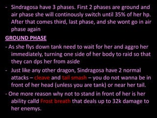 - Sindragosa have 3 phases. First 2 phases are ground and
   air phase she will continously switch until 35% of her hp.
   After that comes third, last phase, and she wont go in air
   phase again
GROUND PHASE
- As she flys down tank need to wait for her and aggro her
   immediately, turning one side of her body to raid so that
   they can dps her from aside
- Just like any other dragon, Sindragosa have 2 normal
   attacks – cleave and tail smash – you do not wanna be in
   front of her head (unless you are tank) or near her tail.
- One more reason why not to stand in front of her is her
   ability calld Frost breath that deals up to 32k damage to
   her enemys.
 