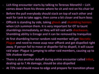 - Lich King encounter starts by talking to Terenas Menethil – Lich
  comes down from his throne where he sit and rest on his chair lol
- Before the pull everybody should stack on top of each other and
  wait for tank to take aggro, then come a bit closer and burn boss
- Offtank is standing by side, taking ghouls and shambling horrors
  when Lich summon them. It is very important for OT to taunt
  shamblings immediately, or they will kill raid with shockwave.
  Shambling ability is Enrage and it can be removed by tranquilize
- At first shambling horror random raid member will get Necrotic
  Plague and need to move asap near offtank and get dispelled right
  away. If person fail to move or dispeller fail to dispell, it will cause
  raid wipe -Plague is jumping to other raid members, causing up to
  50k shadow damage
- There is also another debuff during entire encounter called Infest,
  dealing up to 7.4k damage, should be also dispelled
- At 72% raid should move to edge and prepare for transition phase
 