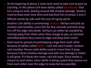 - At the begining of phase 2 main tank need to take care to pick up
  Lick King. In this phase Lich have ability called Soul Reaper that
  he’s using on tank, dealing around 50k shadow damage. Healers
  need to keep main tank alive and overheal him at phase 2 and 3
- Offtank stands by side with the rest of raging spirits.
- Another Lich ability is summoning Val’kyrs. Val’kyrs will pick up
  random raid member, carry him for few seconds and then drop
  him off the edge into death. Val’kyrs can either be avoided by
  running away from them when they charge at you, or stunned
  and killed before they come to edge and drop their victim
- Raid need to spread around keeping range from each other
  because of ability called Defile – Lich will cast it under random
  raid member. Person with defile need to move from it asap
  because it deals shadow damage and with any damage it makes
  it will grow. If it floats the room, raid will wipe. Since melee is
  closest to each other, when defile is being casted they wanna run
  from each other near the edge to make fail less possible
 