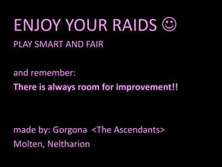 ENJOY YOUR RAIDS 
PLAY SMART AND FAIR

and remember:
There is always room for improvement!!



made by: Gorgona <The Ascendants>
Molten, Neltharion
 