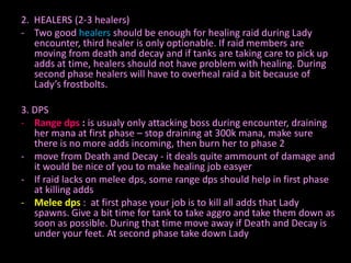 2. HEALERS (2-3 healers)
- Two good healers should be enough for healing raid during Lady
encounter, third healer is only optionable. If raid members are
moving from death and decay and if tanks are taking care to pick up
adds at time, healers should not have problem with healing. During
second phase healers will have to overheal raid a bit because of
Lady’s frostbolts.
3. DPS
- Range dps : is usualy only attacking boss during encounter, draining
her mana at first phase – stop draining at 300k mana, make sure
there is no more adds incoming, then burn her to phase 2
- move from Death and Decay - it deals quite ammount of damage and
it would be nice of you to make healing job easyer
- If raid lacks on melee dps, some range dps should help in first phase
at killing adds
- Melee dps : at first phase your job is to kill all adds that Lady
spawns. Give a bit time for tank to take aggro and take them down as
soon as possible. During that time move away if Death and Decay is
under your feet. At second phase take down Lady

 