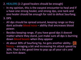 2. HEALERS (1-2 good healers should be enough)
- In my opinion, this is the easyest encounter to heal and if
u have one strong healer, and strong dps, one tank and
one healer should be enough for raid to defeat Saurfang.
3. DPS
- All dps should be spread around, keeping range so they
dont activate blood nova – ability that encreases blood
power.
- Besides keeping range, if you have good dps it doesnt
matter where they stand, just make sure all dps is burning
down blood beasts when they appear
- At about 30% of Saurfang hp, he gets another ability frenzy – enraging a bit and increasing his attack speed by
30%. That is the good time to pop up all your cd-s and
burn him down.

 