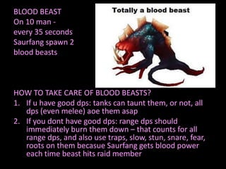 BLOOD BEAST
On 10 man every 35 seconds
Saurfang spawn 2
blood beasts

HOW TO TAKE CARE OF BLOOD BEASTS?
1. If u have good dps: tanks can taunt them, or not, all
dps (even melee) aoe them asap
2. If you dont have good dps: range dps should
immediately burn them down – that counts for all
range dps, and also use traps, slow, stun, snare, fear,
roots on them becasue Saurfang gets blood power
each time beast hits raid member

 
