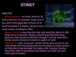 STINKY
ABILITIES:
- Mortal wound - on tank, stack to 10
times and last 15 seconds; make sure if
you dont have good dps to have ot to
taunt at about 4-5 stacks, because each
stack reduce healing by 10%)
- Plague Stench is aoe that hits the raid and ticks about 4,500
dmg every 3 seconds. Healers should overheal that dmg
because raid cannot avoid that, though it can be reduced a
bit by nature resistance totem or aspect of wild
- DECIMATE – lasts 3 second – when Stinky start to cast it, all
raid except tank should go hide out of range at some corner,
so they dont take damage he makes after casting. Healers
should be able to overheal it but better not take risk and
more job to healers

 