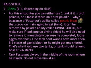 RAID SETUP:
1. TANKS (1-2, depending on class)
- For this encounter you can either use 1 tank if it is prot
paladin, or 2 tanks if there isn’t prot paladin – why? –
beacause of Festergut’s ability called gastric bloat
that stacks on main aggro target (tank). It can be
removed by paladin ability called DIVINE SHIELD, but
make sure if tank pop up divine shield he will also need
to remove it immediately because he completely loose
aggro over boss. One tank dont wanna have more then
5-6 stacks of gastic bloat, or he might get one shoted.
That’s why if raid use two tanks, offtank should retaunt
boss at 5-6 stacks
- Tank Festergut always in the middle of the room where
he stands. Do not move him at all

 