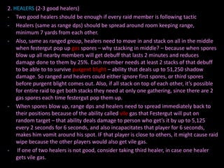 2. HEALERS (2-3 good healers)
- Two good healers should be enough if every raid member is following tactic
- Healers (same as range dps) should be spread around room keeping range,
minimum 7 yards from each other.
- Also, same as ranged group, healers need to move in and stack on all in the middle
when festergut pop up gas spores – why stacking in middle? – because when spores
blow up all nearby members will get debuff that lasts 2 minutes and reduces
damage done to them by 25%. Each member needs at least 2 stacks of that debuff
to be able to to survive purgent blight – ability that deals up to 51,250 shadow
damage. So ranged and healers could either ignore first spores, or third spores
before purgent blight comes out. Also, if all stack on top of each other, it’s possible
for entire raid to get both stacks they need at only one gathering, since there are 2
gas spores each time festergut pop them up.
- When spores blow up, range dps and healers need to spread immediately back to
their positions because of the ability called vile gas that Festergut will put on
random target – that ability deals damage to person who get’s it by up to 5,125
every 2 seconds for 6 seconds, and also incapacitates that player for 6 seconds,
makes him vomit around his spot. IF that player is close to others, it might cause raid
wipe because the other players would also get vile gas.
- If one of two healers is not good, consider taking third healer, in case one healer
gets vile gas.

 