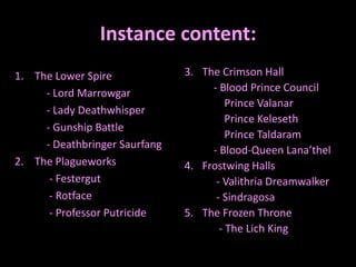 Instance content:
1. The Lower Spire
- Lord Marrowgar
- Lady Deathwhisper
- Gunship Battle
- Deathbringer Saurfang
2. The Plagueworks
- Festergut
- Rotface
- Professor Putricide

3. The Crimson Hall
- Blood Prince Council
Prince Valanar
Prince Keleseth
Prince Taldaram
- Blood-Queen Lana’thel
4. Frostwing Halls
- Valithria Dreamwalker
- Sindragosa
5. The Frozen Throne
- The Lich King

 