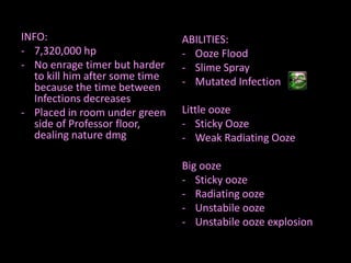 INFO:
- 7,320,000 hp
- No enrage timer but harder
to kill him after some time
because the time between
Infections decreases
- Placed in room under green
side of Professor floor,
dealing nature dmg

ABILITIES:
- Ooze Flood
- Slime Spray
- Mutated Infection
Little ooze
- Sticky Ooze
- Weak Radiating Ooze
Big ooze
- Sticky ooze
- Radiating ooze
- Unstabile ooze
- Unstabile ooze explosion

 