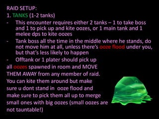RAID SETUP:
1. TANKS (1-2 tanks)
- This encounter requires either 2 tanks – 1 to take boss
and 1 to pick up and kite oozes, or 1 main tank and 1
melee dps to kite oozes
- Tank boss all the time in the middle where he stands, do
not move him at all, unless there’s ooze flood under you,
but that’s less likely to happen
- Offtank or 1 plater should pick up
all oozes spawned in room and MOVE
THEM AWAY from any member of raid.
You can kite them around but make
sure u dont stand in ooze flood and
make sure to pick them all up to merge
small ones with big oozes (small oozes are
not tauntable!)

 