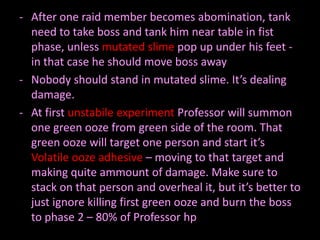 - After one raid member becomes abomination, tank
need to take boss and tank him near table in fist
phase, unless mutated slime pop up under his feet in that case he should move boss away
- Nobody should stand in mutated slime. It’s dealing
damage.
- At first unstabile experiment Professor will summon
one green ooze from green side of the room. That
green ooze will target one person and start it’s
Volatile ooze adhesive – moving to that target and
making quite ammount of damage. Make sure to
stack on that person and overheal it, but it’s better to
just ignore killing first green ooze and burn the boss
to phase 2 – 80% of Professor hp

 