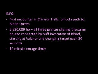INFO:
- First encounter in Crimson Halls, unlocks path to
Blood Queen
- 5,620,000 hp – all three princes sharing the same
hp and connected by buff Invocation of Blood,
starting at Valanar and changing target each 30
seconds
- 10 minute enrage timer

 