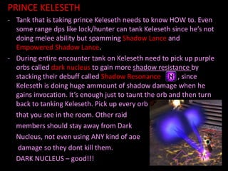 PRINCE KELESETH
- Tank that is taking prince Keleseth needs to know HOW to. Even
some range dps like lock/hunter can tank Keleseth since he’s not
doing melee ability but spamming Shadow Lance and
Empowered Shadow Lance.
- During entire encounter tank on Keleseth need to pick up purple
orbs called dark nucleus to gain more shadow resistance by
stacking their debuff called Shadow Resonance
, since
Keleseth is doing huge ammount of shadow damage when he
gains invocation. It’s enough just to taunt the orb and then turn
back to tanking Keleseth. Pick up every orb
that you see in the room. Other raid
members should stay away from Dark
Nucleus, not even using ANY kind of aoe
damage so they dont kill them.
DARK NUCLEUS – good!!!

 