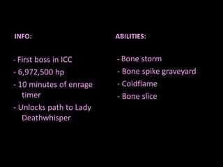 INFO:

ABILITIES:

- First boss in ICC

- Bone storm

- 6,972,500 hp
- 10 minutes of enrage
timer
- Unlocks path to Lady
Deathwhisper

- Bone spike graveyard
- Coldflame
- Bone slice

 