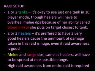 RAID SETUP:
- 1 or 2 tanks – it’s okay to use just one tank in 10
player mode, though healers will have to
overheal melee dps because of her ability called
blood mirror she puts on target closest to tank.
- 2 or 3 healers – it’s preffered to have 3 very
good healers cause the ammount of damage
taken in this raid is huge, even if raid awareness
is good
- Melee and range dps, same as healers, will have
to be spread at max possible range.
- High raid awareness from entire raid is required

 