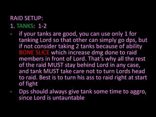 RAID SETUP:
1. TANKS: 1-2
- if your tanks are good, you can use only 1 for
tanking Lord so that other can simply go dps, but
if not consider taking 2 tanks because of ability
BONE SLICE which increase dmg done to raid
members in front of Lord. That’s why all the rest
of the raid MUST stay behind Lord in any case,
and tank MUST take care not to turn Lords head
to raid. Best is to turn his ass to raid right at start
of fight
- Dps should always give tank some time to aggro,
since Lord is untauntable

 