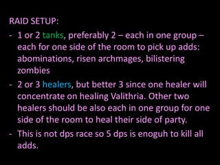 RAID SETUP:
- 1 or 2 tanks, preferably 2 – each in one group –
each for one side of the room to pick up adds:
abominations, risen archmages, bilistering
zombies
- 2 or 3 healers, but better 3 since one healer will
concentrate on healing Valithria. Other two
healers should be also each in one group for one
side of the room to heal their side of party.
- This is not dps race so 5 dps is enoguh to kill all
adds.

 