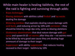 While main healer is healing Valithria, the rest of
the raid is fighting and surviving through adds:
- Risen Archmages
- Blazing skeletons with abilities called fireball and lay waste
dealing fire damage
- Blistering zombies that explodes dealing nature damage with
acid burst, and reducing armor by 10% with corrosion – they
should be kited by range dps only, same as blazing skeletons
- Gluttonous abominations that deal nature damage with gut
spray and spawn 8-10 rot worms after they die – rot worms need
to be killed by very good aoe cause they are dealing huge
ammount of damage to their target
- Suppressors with ability suppression that reduces healing
receved to their target - Valithria by 10%

 