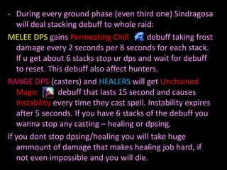- During every ground phase (even third one) Sindragosa
will deal stacking debuff to whole raid:
MELEE DPS gains Permeating Chill
debuff taking frost
damage every 2 seconds per 8 seconds for each stack.
If u get about 6 stacks stop ur dps and wait for debuff
to reset. This debuff also affect hunters.
RANGE DPS (casters) and HEALERS will get Unchained
Magic
debuff that lasts 15 second and causes
Instability every time they cast spell. Instability expires
after 5 seconds. If you have 6 stacks of the debuff you
wanna stop any casting – healing or dpsing.
If you dont stop dpsing/healing you will take huge
ammount of damage that makes healing job hard, if
not even impossible and you will die.

 