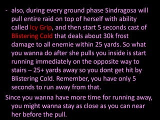 - also, during every ground phase Sindragosa will
pull entire raid on top of herself with ability
called Icy Grip, and then start 5 seconds cast of
Blistering Cold that deals about 30k frost
damage to all enemie within 25 yards. So what
you wanna do after she pulls you inside is start
running immediately on the opposite way to
stairs – 25+ yards away so you dont get hit by
Blistering Cold. Remember, you have only 5
seconds to run away from that.
Since you wanna have more time for running away,
you might wanna stay as close as you can near
her before the pull.

 