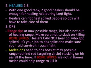 2. HEALERS 2-3
- With one good tank, 2 good healers should be
enough for healing raid during Lord fight.
- Healers can not heal spiked people so dps will
have to take care of them
3. DPS
- Range dps at max possible range, but also not out
of healing range. Make sure not to slack on killing
BONE SPIKES. Healers CAN NOT heal ppl who got
spiked. It’s your job to dps spike and make sure
your raid survive through fight.
- Melee dps need to dps boss at max possible
range (behind red targeting circle) stacking on his
ass all the time. If BONE SPIKES are not in flames
melee could help range to kill it

 