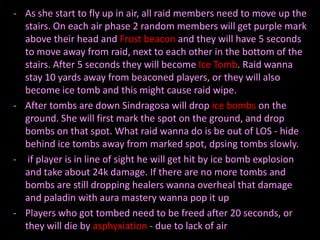 - As she start to fly up in air, all raid members need to move up the
stairs. On each air phase 2 random members will get purple mark
above their head and Frost beacon and they will have 5 seconds
to move away from raid, next to each other in the bottom of the
stairs. After 5 seconds they will become Ice Tomb. Raid wanna
stay 10 yards away from beaconed players, or they will also
become ice tomb and this might cause raid wipe.
- After tombs are down Sindragosa will drop ice bombs on the
ground. She will first mark the spot on the ground, and drop
bombs on that spot. What raid wanna do is be out of LOS - hide
behind ice tombs away from marked spot, dpsing tombs slowly.
- if player is in line of sight he will get hit by ice bomb explosion
and take about 24k damage. If there are no more tombs and
bombs are still dropping healers wanna overheal that damage
and paladin with aura mastery wanna pop it up
- Players who got tombed need to be freed after 20 seconds, or
they will die by asphyxiation - due to lack of air

 